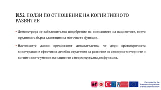  Демонстрира се забележително подобрение на вниманието на пациентите, което
предполага бърза адаптация на мозъчната функция.
 Настоящите данни предоставят доказателства, че дори краткосрочната
хипотерапия е ефективна лечебна стратегия за развитие на сензорно-моторните и
когнитивните умения на пациенти с невромускулна дисфункция.
 