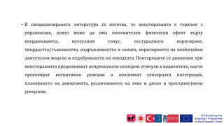  В специализираната литература се посочва, че хипотерапията е терапия с
упражнения, която може да има положителен физически ефект върху
координацията, мускулния тонус, постуралното коригиране,
твърдостта/гъвкавостта, издръжливостта и силата, коригирането на необичайни
двигателни модели и подобряването на походката. Повтарящите се движения при
хипотерапията предизвикват непрекъснати сензорни стимули в пациентите, които
провокират когнитивни реакции и повлияват сензорната интеграция,
планирането на движенията, различаването на ляво и дясно и пространствени
усещания.
 