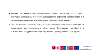  Въпреки че първоначално хипотерапията започва да се прилага за хора с
физически увреждания, все повече доказателства подкрепят ефективността й и
като подкрепяща терапия при провеждане на логопедични терапии.
 Тези констатации показват, че подобрената физическа активност с помощта на
хипотерапия има положителен ефект върху физическите способности и
психологическото функциониране при различни групи нуждаещи се от терапия.
 