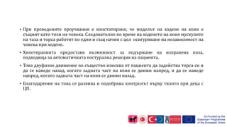  При проведените проучвания е констатирано, че моделът на ходене на коня е
същият като този на човека. Следователно по време на ходенето на коня мускулите
на таза и торса работят по един и същ начин с цел осигуряване на независимост на
човека при ходене.
 Хипотерапията предоставя възможност за подържане на изправена поза,
подходяща за автоматичната постурална реакция на пациента.
 Това двуфазно движение по същество изисква от пациента да задейства торса си и
да се наведе назад, когато задната част на коня се движи напред, и да се наведе
напред, когато задната част на коня се движи назад.
 Благодарение на това се развива и подобрява контролът върху тялото при деца с
ЦП.
 