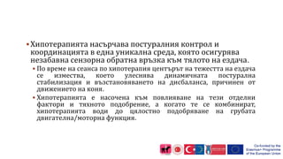 Хипотерапията насърчава постуралния контрол и
координацията в една уникална среда, която осигурява
незабавна сензорна обратна връзка към тялото на ездача.
 По време на сеанса по хипотерапия центърът на тежестта на ездача
се измества, което улеснява динамичната постурална
стабилизация и възстановяването на дисбаланса, причинен от
движението на коня.
 Хипотерапията е насочена към повлияване на тези отделни
фактори и тяхното подобрение, а когато те се комбинират,
хипотерапията води до цялостно подобряване на грубата
двигателна/моторна функция.
 