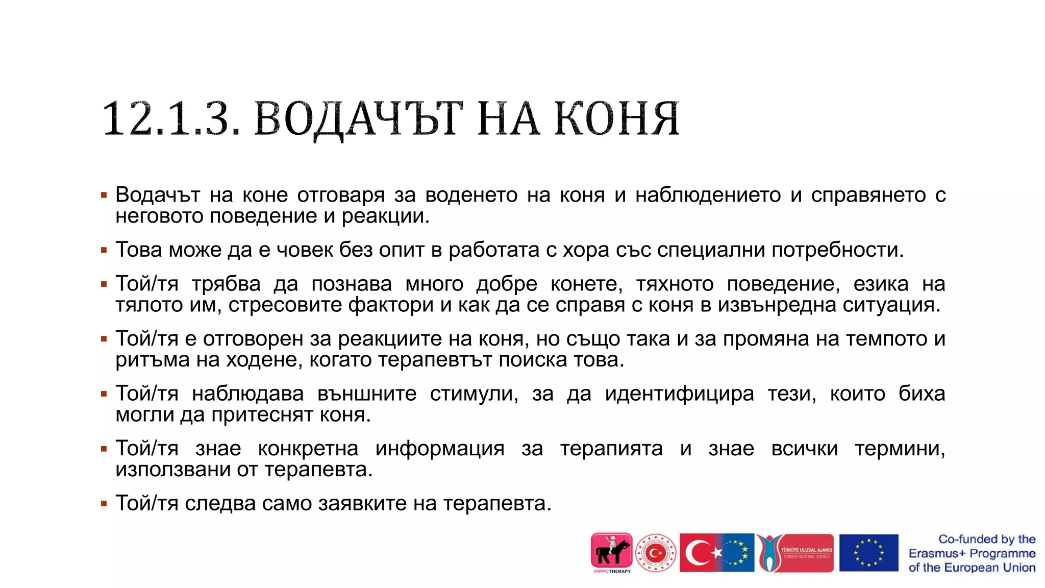  Водачът на коне отговаря за воденето на коня и наблюдението и справянето с
неговото поведение и реакции.
 Това може да е човек без опит в работата с хора със специални потребности.
 Той/тя трябва да познава много добре конете, тяхното поведение, езика на
тялото им, стресовите фактори и как да се справя с коня в извънредна ситуация.
 Той/тя е отговорен за реакциите на коня, но също така и за промяна на темпото и
ритъма на ходене, когато терапевтът поиска това.
 Той/тя наблюдава външните стимули, за да идентифицира тези, които биха
могли да притеснят коня.
 Той/тя знае конкретна информация за терапията и знае всички термини,
използвани от терапевта.
 Той/тя следва само заявките на терапевта.
 