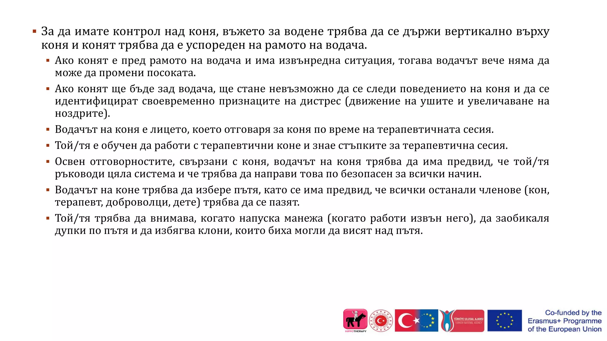  За да имате контрол над коня, въжето за водене трябва да се държи вертикално върху
коня и конят трябва да е успореден на рамото на водача.
 Ако конят е пред рамото на водача и има извънредна ситуация, тогава водачът вече няма да
може да промени посоката.
 Ако конят ще бъде зад водача, ще стане невъзможно да се следи поведението на коня и да се
идентифицират своевременно признаците на дистрес (движение на ушите и увеличаване на
ноздрите).
 Водачът на коня е лицето, което отговаря за коня по време на терапевтичната сесия.
 Той/тя е обучен да работи с терапевтични коне и знае стъпките за терапевтична сесия.
 Освен отговорностите, свързани с коня, водачът на коня трябва да има предвид, че той/тя
ръководи цяла система и че трябва да направи това по безопасен за всички начин.
 Водачът на коне трябва да избере пътя, като се има предвид, че всички останали членове (кон,
терапевт, доброволци, дете) трябва да се пазят.
 Той/тя трябва да внимава, когато напуска манежа (когато работи извън него), да заобикаля
дупки по пътя и да избягва клони, които биха могли да висят над пътя.
 