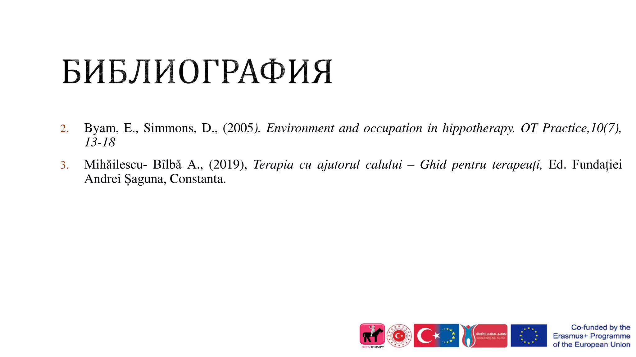 2. Byam, E., Simmons, D., (2005). Environment and occupation in hippotherapy. OT Practice,10(7),
13-18
3. Mihăilescu- Bîlbă A., (2019), Terapia cu ajutorul calului – Ghid pentru terapeuți, Ed. Fundației
Andrei Șaguna, Constanta.
 