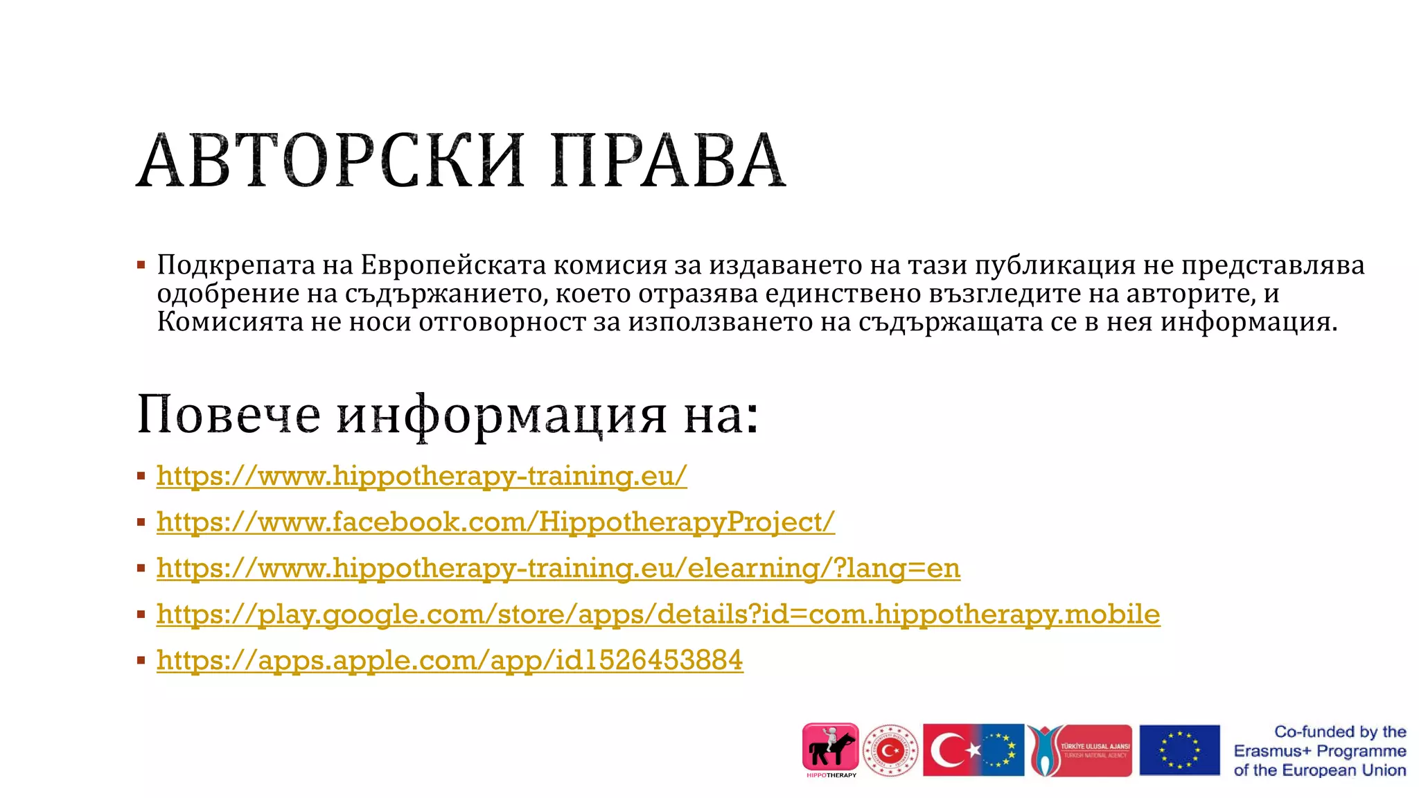  Подкрепата на Европейската комисия за издаването на тази публикация не представлява
одобрение на съдържанието, което отразява единствено възгледите на авторите, и
Комисията не носи отговорност за използването на съдържащата се в нея информация.
 https://www.hippotherapy-training.eu/
 https://www.facebook.com/HippotherapyProject/
 https://www.hippotherapy-training.eu/elearning/?lang=en
 https://play.google.com/store/apps/details?id=com.hippotherapy.mobile
 https://apps.apple.com/app/id1526453884
 