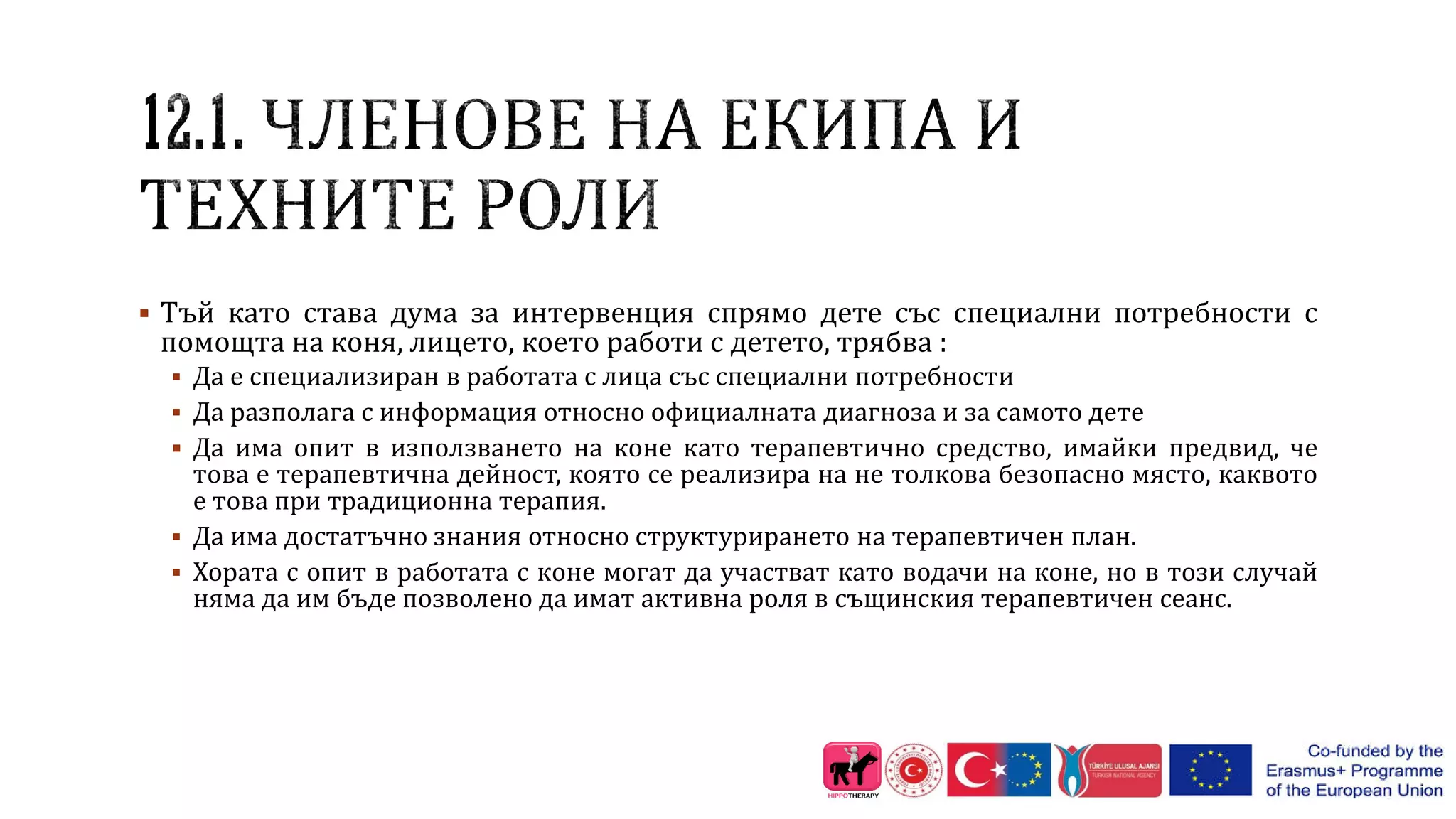  Тъй като става дума за интервенция спрямо дете със специални потребности с
помощта на коня, лицето, което работи с детето, трябва :
 Да е специализиран в работата с лица със специални потребности
 Да разполага с информация относно официалната диагноза и за самото дете
 Да има опит в използването на коне като терапевтично средство, имайки предвид, че
това е терапевтична дейност, която се реализира на не толкова безопасно място, каквото
е това при традиционна терапия.
 Да има достатъчно знания относно структурирането на терапевтичен план.
 Хората с опит в работата с коне могат да участват като водачи на коне, но в този случай
няма да им бъде позволено да имат активна роля в същинския терапевтичен сеанс.
 