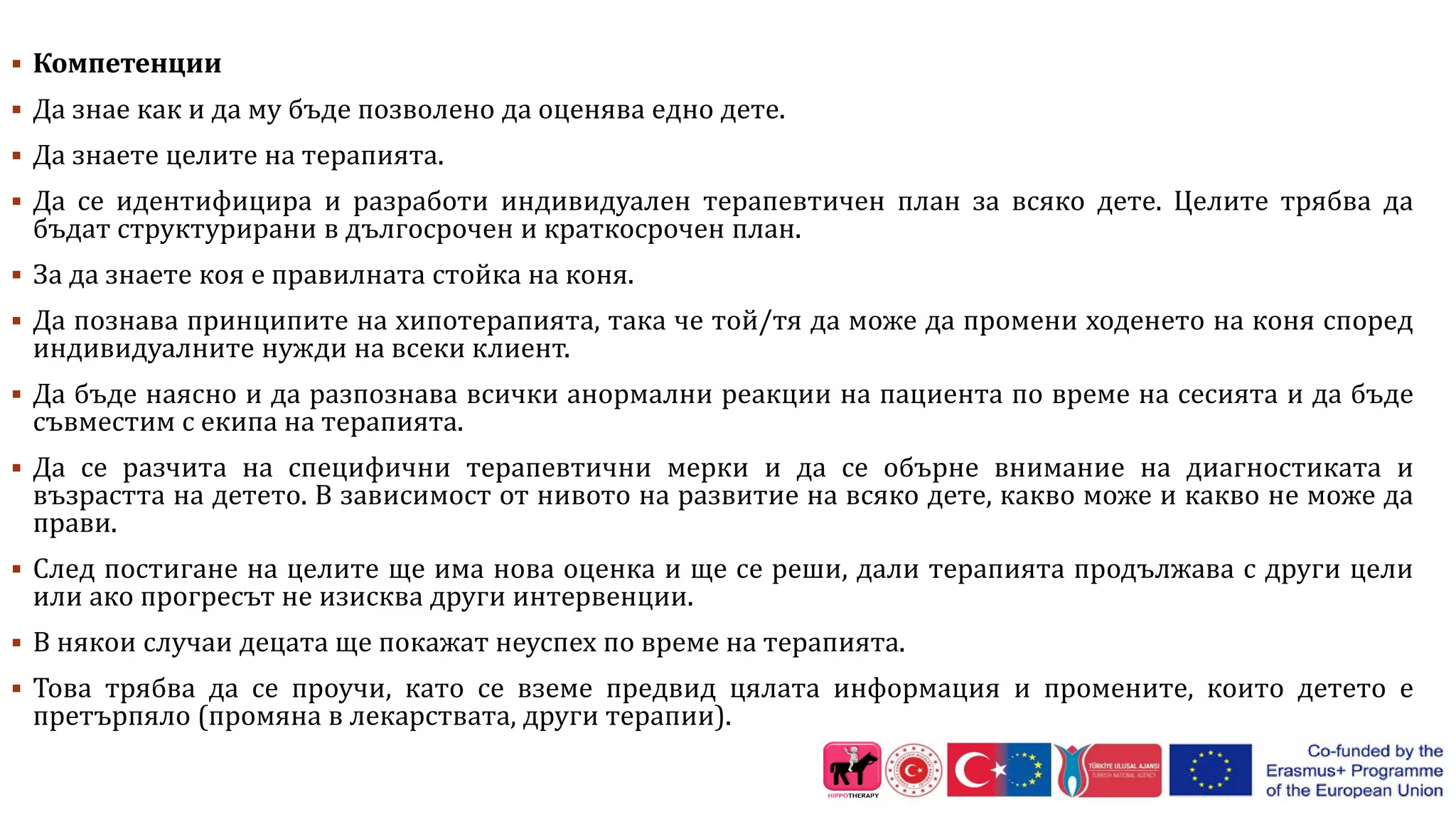  Компетенции
 Да знае как и да му бъде позволено да оценява едно дете.
 Да знаете целите на терапията.
 Да се ​​идентифицира и разработи индивидуален терапевтичен план за всяко дете. Целите трябва да
бъдат структурирани в дългосрочен и краткосрочен план.
 За да знаете коя е правилната стойка на коня.
 Да познава принципите на хипотерапията, така че той/тя да може да промени ходенето на коня според
индивидуалните нужди на всеки клиент.
 Да бъде наясно и да разпознава всички анормални реакции на пациента по време на сесията и да бъде
съвместим с екипа на терапията.
 Да се ​​разчита на специфични терапевтични мерки и да се обърне внимание на диагностиката и
възрастта на детето. В зависимост от нивото на развитие на всяко дете, какво може и какво не може да
прави.
 След постигане на целите ще има нова оценка и ще се реши, дали терапията продължава с други цели
или ако прогресът не изисква други интервенции.
 В някои случаи децата ще покажат неуспех по време на терапията.
 Това трябва да се проучи, като се вземе предвид цялата информация и промените, които детето е
претърпяло (промяна в лекарствата, други терапии).
 