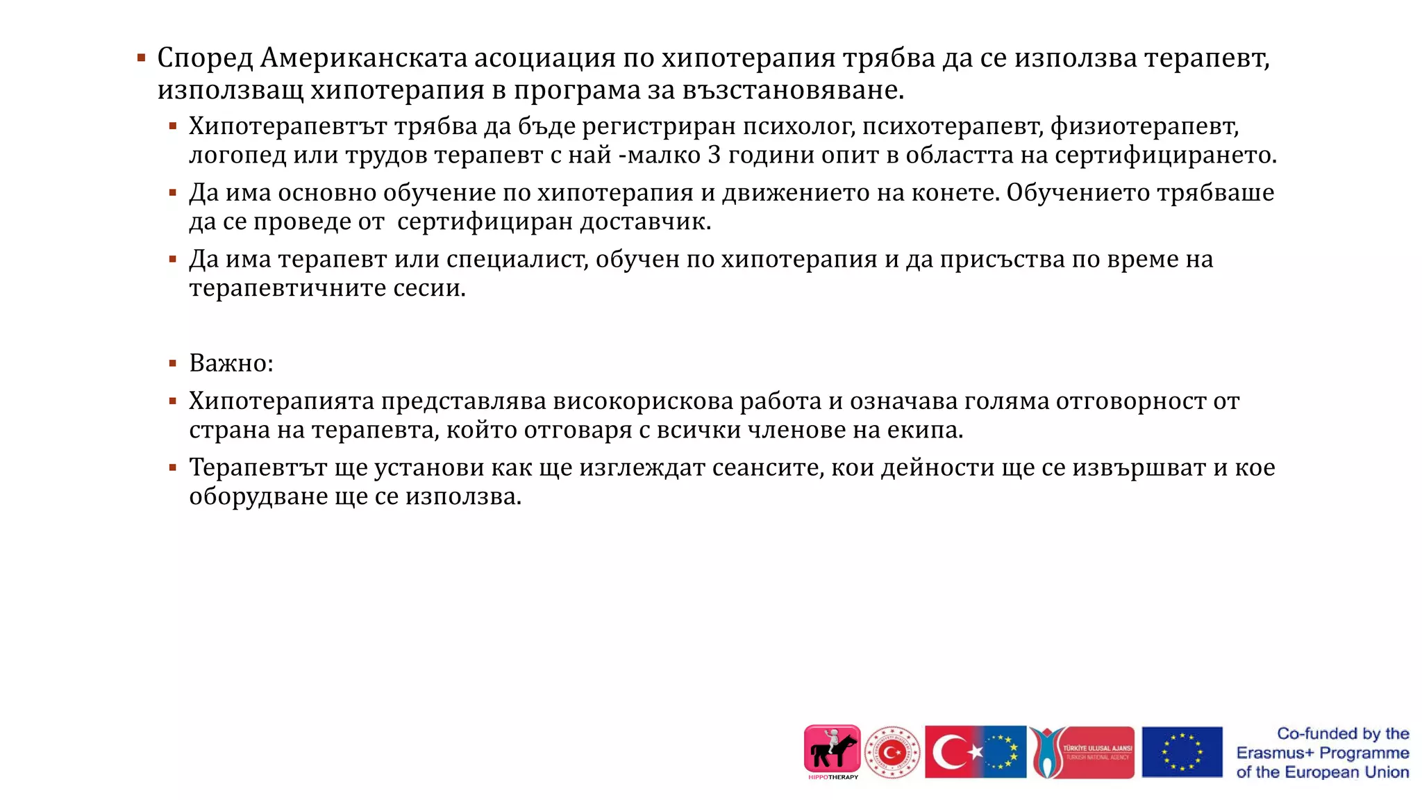  Според Американската асоциация по хипотерапия трябва да се използва терапевт,
използващ хипотерапия в програма за възстановяване.
 Хипотерапевтът трябва да бъде регистриран психолог, психотерапевт, физиотерапевт,
логопед или трудов терапевт с най -малко 3 години опит в областта на сертифицирането.
 Да има основно обучение по хипотерапия и движението на конете. Обучението трябваше
да се проведе от сертифициран доставчик.
 Да има терапевт или специалист, обучен по хипотерапия и да присъства по време на
терапевтичните сесии.
 Важно:
 Хипотерапията представлява високорискова работа и означава голяма отговорност от
страна на терапевта, който отговаря с всички членове на екипа.
 Терапевтът ще установи как ще изглеждат сеансите, кои дейности ще се извършват и кое
оборудване ще се използва.
 