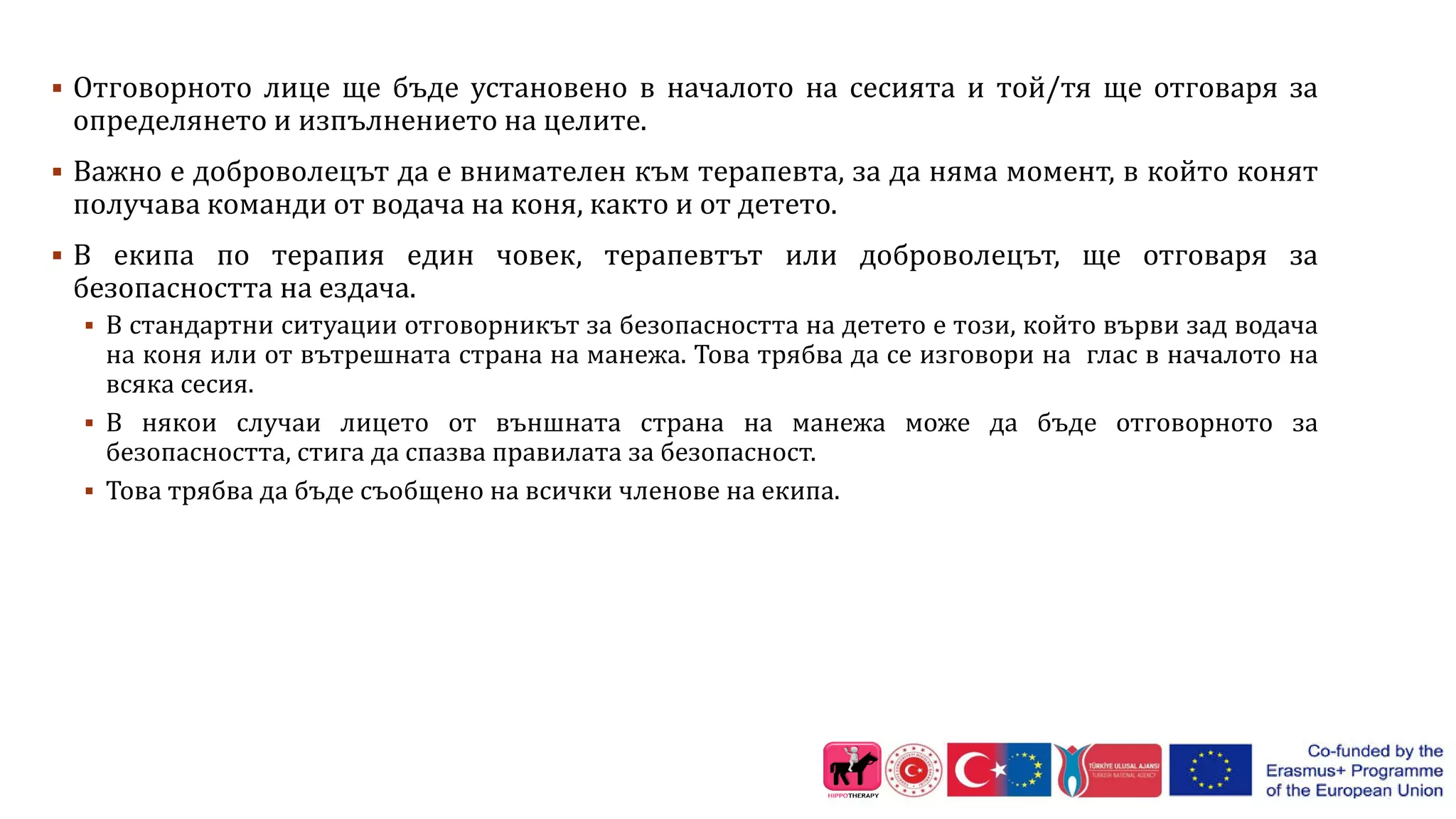  Отговорното лице ще бъде установено в началото на сесията и той/тя ще отговаря за
определянето и изпълнението на целите.
 Важно е доброволецът да е внимателен към терапевта, за да няма момент, в който конят
получава команди от водача на коня, както и от детето.
 В екипа по терапия един човек, терапевтът или доброволецът, ще отговаря за
безопасността на ездача.
 В стандартни ситуации отговорникът за безопасността на детето е този, който върви зад водача
на коня или от вътрешната страна на манежа. Това трябва да се изговори на глас в началото на
всяка сесия.
 В някои случаи лицето от външната страна на манежа може да бъде отговорното за
безопасността, стига да спазва правилата за безопасност.
 Това трябва да бъде съобщено на всички членове на екипа.
 