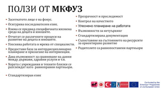  Засегнатото лице е на фокус.
 Осигурява последователен език.
 Взима се предвид специфичната жизнена
среда на децата и юношите.
 Отчитат се различните процеси на
развитие на децата и юношите.
 Улеснява работата в мрежа от специалисти.
 Предоставя база за интердисциплинарно
планиране и прилагане на интервенции.
 Дава възможност за сравняване на данни
между държави, здравни услуги и т.н.
 Хората с увреждания и техните близки се
разглеждат като равноправни партньори.
 Стандартизиран език
 Прозрачност и проследимост
 Контрол на качеството
 Улеснено планиране на работата
 Възможности за нетуъркинг
 Стандартизирана документация
 Съпоставяне на състоянието на ресурсите
за ориентирано развитие
 Родителите са равнопоставени партньори
15
 
