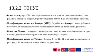1 .2.2. ТОНУС
 Скала на Ашуърт : Тества съпротивлението при пасивно движение около става с
различна степен на скорост. Оценките варират от 0 до 4, с 5 възможности за избор.
 Модифицирана скала на Ашуърт (MAS): Подобно на Ашуърт , но е добавена
категория 1+ показваща устойчивостта през по-малко от половината движение.
 Скала на Тардьо : измерва спастичността, като отчита съпротивлението при
пасивно движение както при бавна, така и при бърза скорост.
 Модифицирана скала на Тардьо : Описва R1 и R2; R1 е ъгълът на мускулната
реакция, а R2 е пълният пасивен обхват на движение.
 