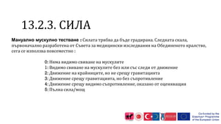 1 .2.3. СИЛА
Мануално мускулно тестване : Силата трябва да бъде градирана. Следната скала,
първоначално разработена от Съвета за медицински изследвания на Обединеното кралство,
сега се използва повсеместно :
0: Няма видимо свиване на мускулите
1: Видимо свиване на мускулите без или със следи от движение
2: Движение на крайниците, но не срещу гравитацията
3: Движение срещу гравитацията, но без съпротивление
4: Движение срещу видимо съпротивление, оказано от оценяващия
5: Пълна сила/мощ
 