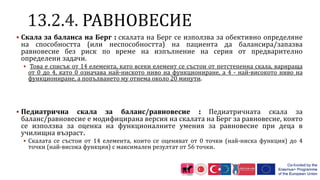 РАВНОВЕСИЕ
 Скала за баланса на Берг : скалата на Берг се използва за обективно определяне
на способността (или неспособността) на пациента да балансира/запазва
равновесие без риск по време на изпълнение на серия от предварително
определени задачи.
 Това е списък от 14 елемента, като всеки елемент се състои от петстепенна скала, варираща
от 0 до 4, като 0 означава най-ниското ниво на функциониране, а 4 - най-високото ниво на
функциониране, а попълването му отнема около 20 минути.
 Педиатрична скала за баланс/равновесие : Педиатричната скала за
баланс/равновесие е модифицирана версия на скалата на Берг за равновесие, която
се използва за оценка на функционалните умения за равновесие при деца в
училищна възраст.
 Скалата се състои от 14 елемента, които се оценяват от 0 точки (най-ниска функция) до 4
точки (най-висока функция) с максимален резултат от 56 точки.
 