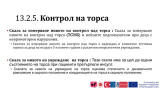 1 .2.5. Контрол на торса
 Скала за измерване нивото на контрол над торса : Скала за измерване
нивото на контрол над торса (TCMS) и нейните подпоказатели при деца с
невромоторни нарушения.
 Скалата за измерване нивото на контрол над торса е надеждна и клинично тествана
оценка за деца на възраст 5 и повече години с различни неврологични увреждания.
 Скала за нивото на увреждане на торса : Тази скала има за цел да оцени
състоянието на торса при пациенти претърпели инсулт.
 Скалата за нивото на увреждане на торса оценява статичното и динамичното
равновесие в седнало положение и координацията на торса в седнало положение.
 