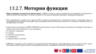 1 .2.7. Моторни функции
 Общо измерване на нивото на двигателност : GMFM е способ за оценка, разработен за измерване на промените в
грубата двигателна функция с течение на времето или при интервенция при деца с церебрална парализа.
 Той е разработен за първи път в края на 80-те години на миналия век за използване както в клинични, така и в
изследователски условия и еволюира чрез усъвършенствани аналитични техники и в отговор на потребностите за
по-ефективно тестване.
 Съществуват две версии на GMFM. GMFM-88 е оригиналната скала от 88 елемента. Елементите обхващат спектъра на
грубите двигателни дейности в пет измерения.
 A: Лежане и търкаляне,
 B: Сядане,
 C: Пълзене и коленичене,
 D: Изправяне и
 E: Ходене, бягане и скачане.
 GMFM-66 е подгрупа от 66 елемента от първоначалните 88 елемента, идентифицирани чрез анализ на Раш , които
най-добре описват грубата двигателна функция при деца с церебрална парализа с различни способности.
 