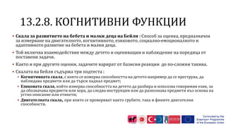 1 .2.8. КОГНИТИВНИ ФУНКЦИИ
 Скала за развитието на бебета и малки деца на Бейли : Способ за оценка, предназначен
за измерване на двигателното, когнитивното, езиковото, социално-емоционалното и
адаптивното развитие на бебета и малки деца.
 Той включва взаимодействие между детето и оценяващия и наблюдение на поредица от
поставени задачи.
 Както и при другите оценки, задачите варират от базисни реакции до по-сложни такива.
 Скалата на Бейли съдържа три подтеста :
 Когнитивната скала, с която се измерва способността на детето например да се преструва, да
наблюдава предмети или да търси паднал предмет;
 Езиковата скала, който измерва способността на детето да разбира и използва говоримия език, за
да обозначава предмети или хора, да следва инструкции или да разпознава предмети въз основа на
устно описание или етикети;
 Двигателната скала, при която се проверяват както грубите, така и фините двигателни
способности.
 