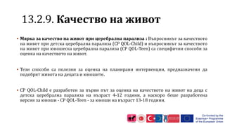 1 .2.9. Качество на живот
 Мярка за качество на живот при церебрална парализа : Въпросникът за качеството
на живот при детска церебрална парализа (CP QOL-Child) и въпросникът за качеството
на живот при юношеска церебрална парализа (CP QOL-Teen) са специфични способи за
оценка на качеството на живот.
 Тези способи са полезни за оценка на планирани интервенции, предназначени да
подобрят живота на децата и юношите.
 CP QOL-Child е разработен за първи път за оценка на качеството на живот на деца с
детска церебрална парализа на възраст 4-12 години, а наскоро беше разработена
версия за юноши - CP QOL-Teen - за юноши на възраст 13-18 години.
 