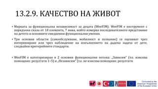 1 .2.9. КАЧЕСТВО НА ЖИВОТ
 Мярката за функционална независимост за децата (WeeFIM): WeeFIM е инструмент с
порядъчна скала от 18 елемента, 7 нива, който измерва последователното представяне
на детето в основните ежедневни функционални умения.
 Три основни области (самообслужване, мобилност и познание) се оценяват чрез
интервюиране или чрез наблюдение на изпълнението на дадена задача от дете,
следвайки критерийните стандарти.
 WeeFIM е категоризиран в 2 основни функционални потока: „Зависим“ (т.е. изисква
помощник: резултати 1–5) и „Независим“ (т.е. не изисква помощник: резултати
 