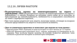  Педиатричната оценка на инвентаризацията на хората с
увреждания : PEDI (Педиатричната оценка на инвентаризацията на хората с
увреждания ) е оценка базирана на интервю, която може да се използва за
проследяване на самообслужването, мобилността и социалните способности
на човек с церебрална парализа.
 При тази оценка родителят или лицето, полагащо грижи, отговаря на въпроси
относно представянето на лицето в тези аспекти на живота.
 Днес в клиничната практика се използват две версии на тази оценка :
 Оригиналният PEDI, подходящ за деца на възраст от шест месеца до 7,5 години.
 PEDI-CAT (Компютърно-адаптивен тест) - версия, подходяща за новородени до 21-
годишни. Тази по-късна версия включва по-големия възрастов диапазон, нови
елементи и различни методики за компютърно измерване.
 