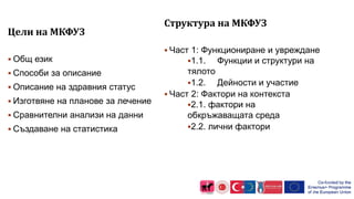 Цели на МКФУЗ
 Общ език
 Способи за описание
 Описание на здравния статус
 Изготвяне на планове за лечение
 Сравнителни анализи на данни
 Създаване на статистика
Структура на МКФУЗ
 Част 1: Функциониране и увреждане
1.1. Функции и структури на
тялото
1.2. Дейности и участие
 Част 2: Фактори на контекста
2.1. фактори на
обкръжаващата среда
2.2. лични фактори
8
 