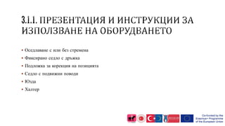  Оседлаване с или без стремена
 Фиксирано седло с дръжка
 Подложка за корекция на позицията
 Седло с подвижни поводи
 Юзда
 Халтер
 