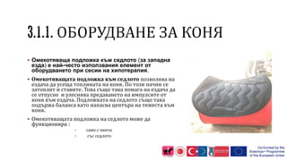  Омекотяваща подложка към седлото (за западна
езда) е най-често използвания елемент от
оборудването при сесии на хипотерапия.
 Омекотяващата подложка към седлото позволява на
ездача да усеща топлината на коня. По този начин се
затоплят и ставите. Това също така помага на ездача да
се отпусне и улеснява предаването на импулсите от
коня към ездача. Подложката на седлото също така
подържа баланса като напасва центъра на тежеста към
коня.
 Омекотяващата подложка на седлото може да
функционира :
• само с чинча
• със седлото
 