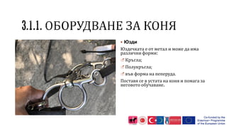  Юзди
Юздечката е от метал и може да има
различни форми:
Кръгла;
Полукръгла;
във форма на пеперуда.
Поставя се в устата на коня и помага за
неговото обучаване.
 