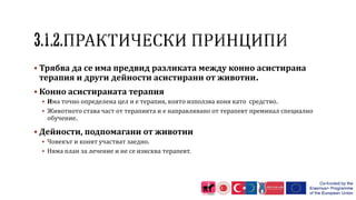  Трябва да се има предвид разликата между конно асистирана
терапия и други дейности асистирани от животни.
 Конно асистираната терапия
 Има точно определена цел и е терапия, която използва коня като средство.
 Животното става част от терапията и е направлявано от терапевт преминал специално
обучение.
 Дейности, подпомагани от животни
 Човекът и конят участват заедно.
 Няма план за лечение и не се изисква терапевт.
 