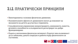  Хипотерапията е основно физическо движение.
 Положителните ефекти от движението могат да повлияят на
желанието на детето да участва в терапията.
 След физически упражнения концентрацията, вниманието, паметта,
речевите способности и възприятието регистрират по-добро
функциониране.
 Ездата е интензивна физическа активност. Ездачът има възможност
да се забавлява, докато спортува и работи върху физическото си
състояние.
 