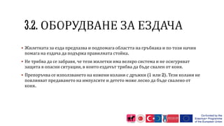  Жилетката за езда предпазва и подпомага областта на гръбнака и по този начин
помага на ездача да подържа правилната стойка.
 Не трябва да се забравя, че тези жилетки има велкро система и не осигуряват
защита в опасни ситуации, в които ездачът трябва да бъде свален от коня.
 Препоръчва се използването на кожени колани с дръжки (1 или 2). Тези колани не
повлияват предаването на импулсите и детето може лесно да бъде свалено от
коня.
 
