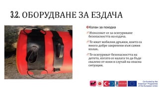 Колан за походка
Използват се за осигуряване
безопасността на ездача.
Те имат мобилни дръжки, които са
много добре закрепени към самия
колан.
Те осигуряват безопасността на
детето, когато се налага то да бъде
свалено от коня в случай на опасна
ситуация.
 