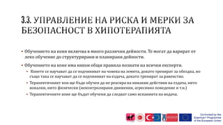  Обучението на коня включва в много различни дейности. Те могат да варират от
леко обучение до структурирани и планирани дейности.
 Обучението на коне има някои общи правила познати на всички експерти.
 Конете се научават да се подчиняват на човека на земята, докато тренират за обездка, но
също така се научават да се подчиняват на ездача, докато тренират за равенство.
 Терапевтичният кон ще бъде обучен да не реагира на никакви действия на ездача, нито
вокални, нито физически (неконтролирани движения, агресивно поведение и т.н.)
 Терапевтичните коне ще бъдат обучени да следват само исканията на водача.
 