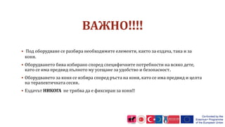 ВАЖНО!!!!
 Под оборудване се разбира необходимите елементи, както за ездача, така и за
коня.
 Оборудването бива избирано според специфичните потребности на всяко дете,
като се има предвид пълното му усещане за удобство и безопасност.
 Оборудването за коня се избира според ръста на коня, като се има предвид и целта
на терапевтичната сесия.
 Ездачът НИКОГА не трябва да е фиксиран за коня!!
 