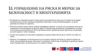  По време на терапевтичните сесии детето ще притисне коня, ще го ощипе или удари.
Следователно, конят трябва да премине обучение за десенсибилизиране, за да не
реагира на някое от горните.
 Тъй като конете имат много добър периферно зрение, те могат да се уплашат или да се
подразнят от размахване на ръце и други стереотипни движения, специфични за деца
със специални потребности. По този начин конят трябва да бъде обучен да не реагира
на нито един от тези стимули.
 Също така звуците и писъците, идващи от децата, биха могли да се считат за стрес за
коня.
 Лицето, отговарящо за безопасността на ездача, винаги ще бъде от лявата страна на
коня, зад водещия на коня. Ако конят се уплаши, той/тя ще се прибере в дясната страна
и ще създаде кръг за безопасност от лявата страна.
 
