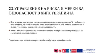  При децата с двигателни увреждания (тетрапареза, квадрипареза *), трябва да се
има предвид, че те имат високо ниво на спастичност и лош баланс, което също е
много стресиращо за коня по време на терапията.
 Важна е бързата реакция по вземане на детето от гърба на коня при създала се
евентуална опасна ситуация.
*състояние при което и четирите крайника ( ръце и крака) са слаби.
 