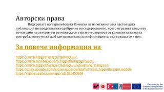 Подкрепата на Европейската Комисия за изготвянето на настоящата
публикация не представлява одобрение на съдържанието, което отразява гледните
точки само на авторите и не може да се търси отговорност от комисията за всяка
употреба, която може да бъде използвана за информацията, съдържаща се в нея.
За повече информация на:
https://www.hippotherapy-training.eu/
https://www.facebook.com/hippotherapyproject/
https://www.hippotherapy-training.eu/elearning/?lang=en
https://play.google.com/store/apps/details?id=com.hippotherapy.mobile
https://apps.apple.com/app/id1526453884
 