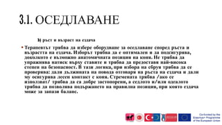 b) ръст и възраст на ездача
 Терапевтът трябва да избере оборудване за оседлаване според ръста и
възрастта на ездача. Изборът трябва да е оптимален и да подсигурява,
доколкото е възможно анатомичната позиция на коня. Не трябва да
упражнява натиск върху ставите и трябва да предоставя най-висока
степен на безопасност. В тази логика, при избора на сбруя трябва да се
проверява: дали дължината на повода отговаря на ръста на ездача и дали
му осигурява лесен контакт с коня. Стремената трябва /ако се
използват/ трябва да са добре застопорени, а седлото и/или одеалото
трябва да позволява подържането на правилна позиция, при която ездача
може за запази баланс.
 