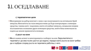 c) терапевтични цели
 Осигуряване на добър контакт с коня с цел получаването на оптимален брой
импулси. Интезитета на тези импулси може да бъде контролиран с помощни
средства, такива като : подложки, които отслабват импулса, специални опорни
възглавнички и всякакви други помощни средства, които биха помогнали на
ездача да запази правилнтата позиция.
d) ръст на коня
 Много важен аспект в хипотерапията е изборът на кон. Задължително е
терапевтът да има пълен достъп до ездача, поради което ръста на коня трябва
да е подбран според ръста на терапевта работещ с него.
 