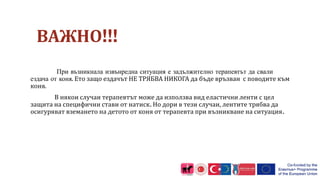 ВАЖНО!!!
При възникнала извънредна ситуация е задължително терапевтът да свали
ездача от коня. Ето защо ездачът НЕ ТРЯБВА НИКОГА да бъде връзван с поводите към
коня.
В някои случаи терапевтът може да използва вид еластични ленти с цел
защита на специфични стави от натиск. Но дори в тези случаи, лентите трябва да
осигуряват вземането на детото от коня от терапевта при възникване на ситуация.
 