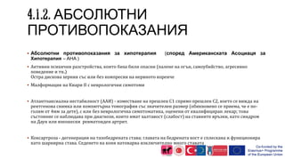 АБСОЛЮТНИ
ПРОТИВОПОКАЗАНИЯ
 Абсолютни противопоказания за хипотерапия (според Американската Асоциаця за
Хипотерапия – AHA )
 Активни психични разстройства, които биха били опасни (палене на огън, самоубийство, агресивно
поведение и тн.)
Остра дискова херния със или без компресия на нервното коренче
 Малформация на Киари II с неврологични симптоми
 Атлантоаксиална нестабилност (ААИ) - изместване на прешлен С1 спрямо прешлен С2, което се вижда на
рентгенова снимка или компютърна томография със значителен размер (обикновено се приема, че е по-
голям от 4мм за дете), с или без неврологична симптоматика, оценени от квалифициран лекар; това
състояние се наблюдава при диагнози, които имат халтавост (слабост) на ставните връзки, като синдром
на Даун или юношески ревматоиден артрит.
 Коксартроза - дегенерация на тазобедрената става; главата на бедрената кост е сплескана и функционира
като шарнирна става. Седенето на коня натоварва изключително много ставата
 