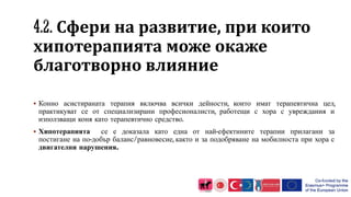 Сфери на развитие, при които
хипотерапията може окаже
благотворно влияние
 Конно асистираната терапия включва всички дейности, които имат терапевтична цел,
практикуват се от специализирани професионалисти, работещи с хора с увреждания и
използващи коня като терапевтично средство.
 Хипотерапията се е доказала като една от най-ефектините терапии прилагани за
постигане на по-добър баланс/равновесие, както и за подобряване на мобилноста при хора с
двигателни нарушения.
 