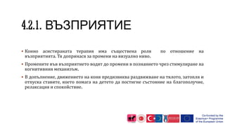 ВЪЗПРИЯТИЕ
 Конно асистираната терапия има съществена роля по отношение на
възприятията. Тя допринася за промени на визуално ниво.
 Промените във възприятието водят до промени в познанието чрез стимулиране на
когнитивния механизъм.
 В допълнение, движението на коня предизвиква раздвижване на тялото, затопля и
отпуска ставите, което помага на детето да постигне състояние на благополучие,
релаксация и спокойствие.
 