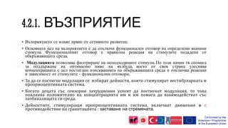 ВЪЗПРИЯТИЕ
 Възприятието се влияе пряко от сетивното развитие.
 Основната цел на възприятието е да отключи функционален отговор на определени външни
стимули. Функционалният отговор е правилна реакция на стимулите подадени от
обкръжаващата среда.
 Модулацията позволява филтриране на неподходящите стимули. По този начин тя спомага
за поддържане на оптимално ниво на възбуда, което от своя страна улеснява
концентрацията с цел постигане изискванията на обкръжаващата среда и отключва реакции
в зависимост от стимулите - функционални отговори.
 За да се постигне модулация се избират дейности, които стимулират вестибуларната и
проприоцептивната система.
 Когато децата със сензорни затруднения успеят да постигнат модулация, то това
повлиява положително на концентрацията им и им помага да взаимодействат със
заобикалящата ги среда.
 Дейностите, стимулиращи проприоцептивната система, включват движения в с
противодействие на гравитацията : заставане на стремената.
 