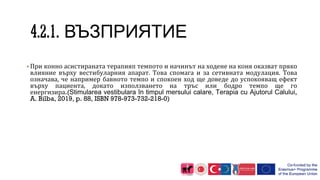 ВЪЗПРИЯТИЕ
▪При конно асистираната терапияп темпото и начинът на ходене на коня оказват пряко
влияние върху вестибуларния апарат. Това спомага и за сетивната модулация. Това
означава, че например бавното темпо и спокоен ход ще доведе до успокояващ ефект
върху пациента, докато използването на тръс или бодро темпо ще го
енергизира.(Stimularea vestibulara în timpul mersului calare, Terapia cu Ajutorul Calului,
A. Bilba, 2019, p. 88, ISBN 978-973-732-218-0)
 