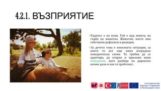 ВЪЗПРИЯТИЕ
▪Ездачът е на коня. Той е над земята, на
гърба на животно. Животно, което има
собствени рефлекси и реакции.
▪За детето това е непозната ситуация, за
която то все още няма изградена
поведенческа схема. То трябва да се
адаптира, да открие и приложи нови
поведения, като разбере по директен
начин дали и как те сработват.
 