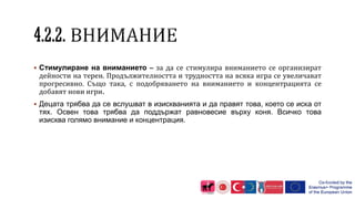  Стимулиране на вниманието – за да се стимулира вниманието се организират
дейности на терен. Продължителността и трудността на всяка игра се увеличават
прогресивно. Също така, с подобряването на вниманието и концентрацията се
добавят нови игри.
 Децата трябва да се вслушват в изискванията и да правят това, което се иска от
тях. Освен това трябва да поддържат равновесие върху коня. Всичко това
изисква голямо внимание и концентрация.
 