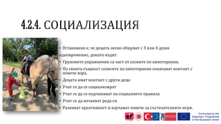  Установено е, че децата лесно общуват с 3 или 4 души
едновременно, докато яздят.
 Груповите упражнения са част от сесиите по хипотерапия.
 По своята същност сеансите по хипотерапия означават контакт с
повече хора.
 Децата имат контакт с други деца
 Учат се да се социализират
 Учат се да се подчиняват на социалните правила
 Учат се да изчакват реда си
 Развиват креативност и научават повече за състезателните игри.
 