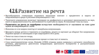  Вестибуларната стимулация подпомага визуалния контакт с предметите и хората от
обкръжаващата среда и улеснява комуникацията с тях.
 Типичните упражнения включват трениране на диафрагмата и улесняват произнасянето на звук,
както и продължителността, интензивността и ритъма на звука. Те повлияват тона на гласа.
 Развитието на речта се подобрява вследствие необходимостта от научаване на нови думи
нужни за комуникацията с коня.
 Използва се и по-широк спектър от невербална комуникация.
 Връзката между детето и терапевта се подобрява, децата се научават да общуват без напрежение.
Подобен процес се наблюдава и при завръщането им в дома.
 Тонът на гласа става по-твърд.
 Влияе върху част от комуникационния процес и става част от живота.
 След хипотерапевтични сесии, Dismuke (1984) открива важен напредък в речевите способности,
речника, двустранната двигателна координация, зрителното възприятие и разграничаване
надясно/наляво.
 