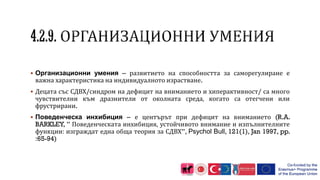  Организационни умения – развитието на способността за саморегулиране е
важна характеристика на индивидуалното израстване.
 Децата със СДВХ/синдром на дефицит на вниманието и хиперактивност/ са много
чувствителни към дразнители от околната среда, когато са отегчени или
фрустрирани.
 Поведенческа инхибиция – е центърът при дефицит на вниманието (R.A.
BARKLEY, ” Поведенческата инхибиция, устойчивото внимание и изпълнителните
функции: изграждат една обща теория за СДВХ”, Psychol Bull, 121(1), Jan 1997, pp.
:65-94)
 