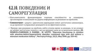  Изпълнителното функциониране означава способността за планиране,
организиране и използване на дадена информация за решаване на проблеми.
 Самоконтрол – децата с двигателни увреждания нямат достатъчен самоконтрол,
за да променят и управляват реакциите си по ефективен начин.
 Пример: при решаване на проблем, който отнема време за реакция, те не успяват
да забавят достатъчно темпото с цел да проверят дали не са допуснали грешки. (M.
SEMRUD-CLIKEMAN, S. PLISZKA , M. LIOTTI, ”Executive functioning in children
with attention-deficit/hyperactivity disorder: combined type with and without a
stimulant medication history”, Neuropsychology, 22(3), May 2008, pp. 329-40)
 